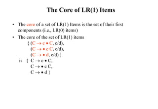 The Core of LR(1) Items
• The core of a set of LR(1) Items is the set of their first
components (i.e., LR(0) items)
• The core of the set of LR(1) items
{ (C  c  C, c/d),
(C   c C, c/d),
(C   d, c/d) }
is { C  c  C,
C   c C,
C   d }
 