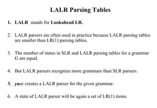 LALR Parsing Tables
1. LALR stands for Lookahead LR.
2. LALR parsers are often used in practice because LALR parsing tables
are smaller than LR(1) parsing tables.
3. The number of states in SLR and LALR parsing tables for a grammar
G are equal.
4. But LALR parsers recognize more grammars than SLR parsers.
5. yacc creates a LALR parser for the given grammar.
6. A state of LALR parser will be again a set of LR(1) items.
 