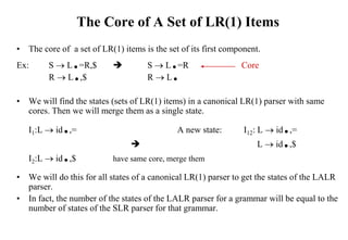 The Core of A Set of LR(1) Items
• The core of a set of LR(1) items is the set of its first component.
Ex: S  L.=R,$  S  L.=R Core
R  L.,$ R  L.
• We will find the states (sets of LR(1) items) in a canonical LR(1) parser with same
cores. Then we will merge them as a single state.
I1:L  id.,= A new state: I12: L  id.,=
 L  id.,$
I2:L  id.,$ have same core, merge them
• We will do this for all states of a canonical LR(1) parser to get the states of the LALR
parser.
• In fact, the number of the states of the LALR parser for a grammar will be equal to the
number of states of the SLR parser for that grammar.
 