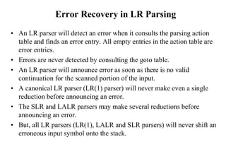 Error Recovery in LR Parsing
• An LR parser will detect an error when it consults the parsing action
table and finds an error entry. All empty entries in the action table are
error entries.
• Errors are never detected by consulting the goto table.
• An LR parser will announce error as soon as there is no valid
continuation for the scanned portion of the input.
• A canonical LR parser (LR(1) parser) will never make even a single
reduction before announcing an error.
• The SLR and LALR parsers may make several reductions before
announcing an error.
• But, all LR parsers (LR(1), LALR and SLR parsers) will never shift an
erroneous input symbol onto the stack.
 