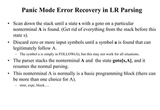 Panic Mode Error Recovery in LR Parsing
• Scan down the stack until a state s with a goto on a particular
nonterminal A is found. (Get rid of everything from the stack before this
state s).
• Discard zero or more input symbols until a symbol a is found that can
legitimately follow A.
– The symbol a is simply in FOLLOW(A), but this may not work for all situations.
• The parser stacks the nonterminal A and the state goto[s,A], and it
resumes the normal parsing.
• This nonterminal A is normally is a basic programming block (there can
be more than one choice for A).
– stmt, expr, block, ...
 