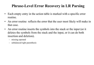 Phrase-Level Error Recovery in LR Parsing
• Each empty entry in the action table is marked with a specific error
routine.
• An error routine reflects the error that the user most likely will make in
that case.
• An error routine inserts the symbols into the stack or the input (or it
deletes the symbols from the stack and the input, or it can do both
insertion and deletion).
– missing operand
– unbalanced right parenthesis
 
