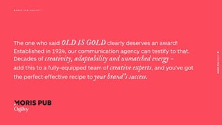The one who said OLD IS GOLD clearly deserves an award!
Established in 1924, our communication agency can testify to that.
Decades of creativity, adaptability and unmatched energy –
add this to a fully-equipped team of creative experts, and you’ve got
the perfect effective recipe to your brand’s success.
M O R I S P U B O G I L V Y |
 