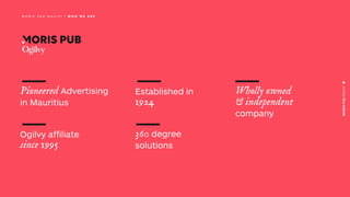Established in
1924
360 degree
solutions
Pioneered Advertising
in Mauritius
Ogilvy affiliate
since 1995
Wholly owned
& independent
company
M O R I S P U B O G I L V Y | W H O W E A R E
 