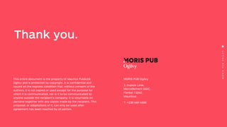 MORISPUBOGILVY
This entire document is the property of Maurice Publicité
Ogilvy and is protected by copyright. It is confidential and
issued on the express condition that, without consent of the
authors, it is not copied or used except for the purpose for
which it is communicated, nor is it to be communicated to
anyone outside the recipient’s company. It is returnable on
demand together with any copies made by the recipient. This
proposal, or adaptations of it, can only be used after
agreement has been reached by all parties.
Thank you.
MORIS PUB Ogilvy
3, Dupuis Lane,
Morcellement GIDC,
Floréal 73240,
Mauritius.
T: +230 660 4500
 