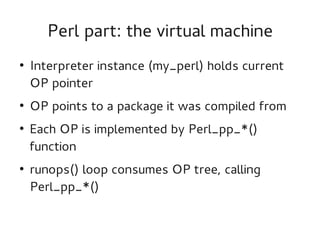 Perl part: the virtual machine
●

●

●

●

Interpreter instance (my_perl) holds current
OP pointer
OP points to a package it was compiled from
Each OP is implemented by Perl_pp_*()
function
runops() loop consumes OP tree, calling
Perl_pp_*()

 