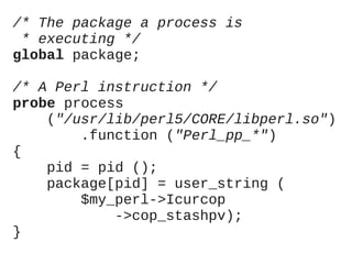 /* The package a process is
* executing */
global package;
/* A Perl instruction */
probe process
("/usr/lib/perl5/CORE/libperl.so")
.function ("Perl_pp_*")
{
pid = pid ();
package[pid] = user_string (
$my_perl->Icurcop
->cop_stashpv);
}

 