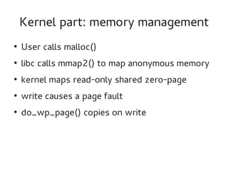 Kernel part: memory management
●

User calls malloc()

●

libc calls mmap2() to map anonymous memory

●

kernel maps read-only shared zero-page

●

write causes a page fault

●

do_wp_page() copies on write

 