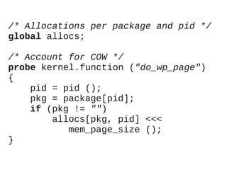 /* Allocations per package and pid */
global allocs;
/* Account for COW */
probe kernel.function ("do_wp_page")
{
pid = pid ();
pkg = package[pid];
if (pkg != "")
allocs[pkg, pid] <<<
mem_page_size ();
}

 