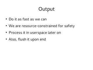 Output
●

Do it as fast as we can

●

We are resource-constrained for safety

●

Process it in userspace later on

●

Also, flush it upon end

 
