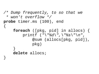 /* Dump frequently, to so that we
* won't overflow */
probe timer.ms (100), end
{
foreach ([pkg, pid] in allocs) {
printf (""%d","%s"n",
@sum (allocs[pkg, pid]),
pkg)
}
delete allocs;
}

 