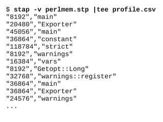 $ stap -v perlmem.stp |tee profile.csv
"8192","main"
"20480","Exporter"
"45056","main"
"36864","constant"
"118784","strict"
"8192","warnings"
"16384","vars"
"8192","Getopt::Long"
"32768","warnings::register"
"36864","main"
"36864","Exporter"
"24576","warnings"
...

 