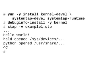 # yum -y install kernel-devel 
systemtap-devel systemtap-runtime
# debuginfo-install -y kernel
# stap -v example1.stp
...
Hello world!
hald opened /sys/devices/...
python opened /usr/share/...
^C
#

 