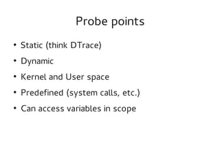 Probe points
●

Static (think DTrace)

●

Dynamic

●

Kernel and User space

●

Predefined (system calls, etc.)

●

Can access variables in scope

 