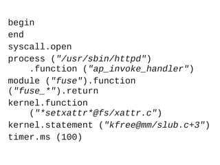 begin
end
syscall.open
process ("/usr/sbin/httpd")
.function ("ap_invoke_handler")
module ("fuse").function
("fuse_*").return
kernel.function
("*setxattr*@fs/xattr.c")
kernel.statement ("kfree@mm/slub.c+3")
timer.ms (100)

 