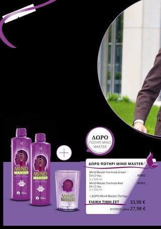 •	στην προστασία των κυττάρων από το οξειδωτικό
στρες
•	 στη φυσιολογική γνωσιακή λειτουργία
•	 στη μείωση της εξάντλησης και της κόπωσης
•	 στη φυσιολογική ψυχολογική λειτουργία
•	στη φυσιολογική λειτουργία του νευρικού συστήματος
•	 σε έναν φυσιολογικό μεταβολισμό ενέργειας
ΔΩΡΟ ΠΟΤΗΡΙ MIND MASTER
33,98 €ΕΙΔΙΚΗ ΤΙΜΗ ΣΕΤ
ΜIND MASTER
για σώμα
και πνεύμα1-6
Ο δραστήριος και έντονος τρόπος ζωής μας
ταιριάζει απόλυτα, όταν έρχεται η άνοιξη. Το
Mind Master μας προσφέρει την καλύτερη
υποστήριξη για τις απαιτητικές συνθήκες
της καθημερινότητας. O ειδικός συνδυασμός
μικροθρεπτικών συστατικών στη Formula Green
ή Red, συμβάλλει στην ενίσχυση σημαντικών
λειτουργιών του μυαλού και του σώματος:
ΔΩΡΟ
ΠΟΤΗΡΙ MIND
MASTER
Mind Master Formula Green
Σετ 2 τεμ.	 80902
2 x 500 ml
Mind Master Formula Red	 80952
Σετ 2 τεμ.
2 x 500 ml
+ ΔΩΡΟ Mind Master Ποτήρι
	 ΚΎΠΡΟΣ μόνο 27,98 €
 