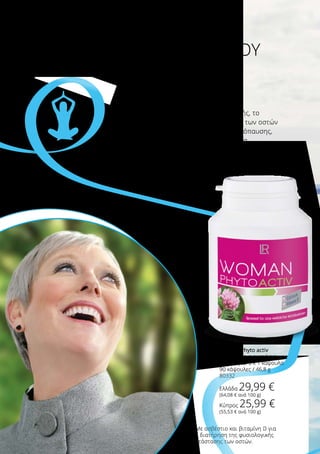 Για ευεξία σε όλες τις περιστάσεις της ζωής, το
Woman Phyto activ βοηθά στη διατήρηση των οστών
στις γυναίκες, κατά τη διάρκεια της εμμηνόπαυσης,
με ασβέστιο και βιταμίνη D*. Το εκχύλισμα
κόκκινου τριφυλλιού χαρίζει επιπλέον ενίσχυση!
Σταθερότητα και ευεξία
ΣΤΗΝ ΩΡΑΙΟΤΕΡΗ ΕΠΟΧΗ ΤΟΥ
ΧΡΟΝΟΥ
*Με ασβέστιο και βιταμίνη D για
τη διατήρηση της φυσιολογικής
κατάστασης των οστών.
Βρ
είτε την εσωτερική σας ισορροπία!
Woman Phyto activ
Συνιστώμενη ημερήσια
δοσολογία: 3 x 1 κάψουλα
90 κάψουλες / 46,8 g
80332
Ελλάδα 29,99 €
(64,08 € ανά 100 g)
Κύπρος 25,99 €
(55,53 € ανά 100 g)
 