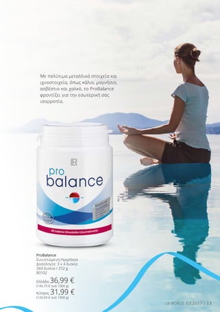 13LR WORLD 03.2017
Με πολύτιμα μεταλλικά στοιχεία και
ιχνοστοιχεία, όπως κάλιο, μαγνήσιο,
ασβέστιο και χαλκό, το ProBalance
φροντίζει για την εσωτερική σας
ισορροπία.
ProBalance
Συνιστώμενη Ημερήσια
Δοσολογία: 3 x 4 δισκία
360 δισκία / 252 g
80102
Ελλάδα 36,99 €
(146,79 € ανά 1000 g)
Κύπρος 31,99 €
(126,94 € ανά 1000 g)
 
