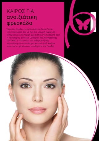 Τώρα την άνοιξη, ενεργοποιήστε τη δυνατότητα
της επιδερμίδας σας να έχει πιο νεανική εμφάνιση.
Εκπέμψτε μια νέα λάμψη φρεσκάδας στο πρόσωπό σας!
H καινοτόμος Συσκευή Ομορφιάς και Αντιγήρανσης
ZEITGARD 2 τελειοποιεί την καθημερινή σας
περιποίηση πιο αποτελεσματικά από ποτέ! Αφήστε
πίσω σας το χειμώνα και υποδεχτείτε την άνοιξη!
ΚΑΙΡΟΣ ΓΙΑ
ανοιξιάτικη
φρεσκάδα
Αφήστε τηνομορφιά σαςνα ανθίσει!
 