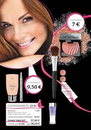 02
03
01
ΕΞΟΙΚΟΝΟΜΕΙΤΕ 20 %
Deluxe Σετ	 11184
Radiant Skin Primer · 30 ml
Βάση για Μάτια και Χείλη · 2,2 g
Σύνολο μεμονωμένων προϊόντων	 46,98 €
37,49 €ΕΙΔΙΚΗ ΤΙΜΗ ΣΕΤ
03 | Ξεβαφτικό Ματιών
125 ml
11119
Ελλάδα 16,99 €
(13,59 € ανά 100 ml)
Κύπρος 15,99 €
(12,79 € ανά 100 ml)
02 | Πινέλο Ρουζ
40061
Ελλάδα 45,99 €
Κύπρος 44,99 €
01 | Perfect Powder Blush
Ρουζ με μεταξένια υφή για
ομοιόμορφο χρωματικό
αποτέλεσμα και λάμψη
11113-1
Ruddy Rose, 11,8 g
11113-2
Coral Brown, 11,1 g
Ελλάδα 27,99€ 20,99 €
(177,88 € ανά 100g)
(189,10 € ανά 100g)
Κύπρος 26,99€ 19,99 €
(169,41 € ανά 100g)
(180,09 € ανά 100g)
ΕΞΟΙΚΟΝΟΜΕΙΤΕ
7 €
ΕΞΟΙΚΟΝΟΜΕΙΤΕ
9,50 €
ΚΎΠΡΟΣ από 45,98€	 μόνο 36,69 €
 