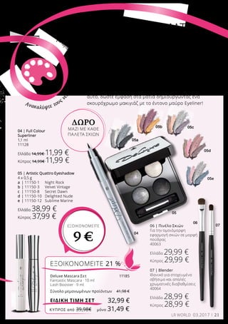 04
05a
05b 05c
05d
05e
07
06
05
21LR WORLD 03.2017
Ακολουθήστε τη νέα τάση! Αναδείξτε τώρα την
προσωπικότητά σας, με όλα τα ιδιαίτερα χαρακτηριστικά
που σας ομορφαίνουν, όπως για παράδειγμα οι
φακίδες ή τα πυκνά φρύδια. Για να το πετύχετε
αυτό, δώστε έμφαση στα μάτια δημιουργώντας ένα
σκουρόχρωμο μακιγιάζ με το έντονο μαύρο Eyeliner!
ΕΝΤΟΝΑ ΧΡΩΜΑΤΑ
και ζωηρή
προσωπικότητα
ΕΞΟΙΚΟΝΟΜΕΙΤΕ 21 %
Deluxe Mascara Σετ	 11185
Fantastic Mascara · 10 ml
Lash Booster · 9 ml
Σύνολο μεμονωμένων προϊόντων	 41,98 €
32,99 €ΕΙΔΙΚΗ ΤΙΜΗ ΣΕΤ
05 | Artistic Quattro Eyeshadow
4 x 0,5 g
a	 | 11150-1 	 Night Rock
b	| 11150-3 	 Velvet Vintage
c	 | 11150-8 	 Secret Dawn
d	| 11150-10 	 Delighted Nude
e	 | 11150-12	 Sublime Marine
Ελλάδα 38,99 €
Κύπρος 37,99 €
06 | Πινέλο Σκιών
Για την ομοιόμορφη
εφαρμογή σκιών σε μορφή
πούδρας
40063
Ελλάδα 29,99 €
Κύπρος 29,99 €
07 | Blender
Ιδανικό για στοχευμένο
σβήσιμο και απαλές
χρωματικές διαβαθμίσεις
40064
Ελλάδα 28,99 €
Κύπρος 28,99 €
04 | Full Colour
Superliner
1,1 ml
11128
Ελλάδα 14,99€ 11,99 €
Κύπρος 14,99€ 11,99 €
Ανακαλύψτε τους ν
έουςσυνδυασμούςχρωμά
των!
ΔΩΡΟ
ΜΑΖΙ ΜΕ ΚΑΘΕ
ΠΑΛΕΤΑ ΣΚΙΩΝ
ΕΞΟΙΚΟΝΟΜΕΙΤΕ
9 €
ΚΎΠΡΟΣ από 39,98€	 μόνο 31,49 €
 