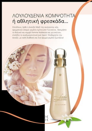 ΛΟΥΛΟΥΔΕΝΙΑ ΚΟΜΨΟΤΗΤΑ
ή αθλητική φρεσκάδα…
Επιτέλους, ήρθε η άνοιξη! Μαζί της ανοίγονται νέοι
αρωματικοί κόσμοι γεμάτοι έμπνευση! Για εκείνη, δοκιμάστε
το θηλυκό και κομψό Femme Noblesse και για εκείνον,
επιλέξτε το αναζωογονητικό Just Sport. Υποδεχτείτε την
άνοιξη με καλή διάθεση και ένα άρωμα γεμάτο ζωντάνια!
Femme Noblesse
Άρωμα
50 ml
2813
Ελλάδα 27,99 €
Κύπρος 26,99 €
 