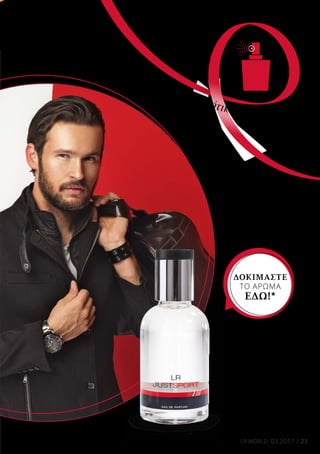 23LR WORLD 03.2017
Just Sport
Άρωμα
50 ml
30000
Ελλάδα 27,99 €
Κύπρος 26,99 €
*Αγγίξτε απαλά πάνω στο μπουκάλι
του αρώματος και ζήστε μια
μοναδική αρωματική εμπειρία.
Μ
υρί
στε
το
νέο σας ανοιξιάτικο άρωμα!
ΔΟΚΙΜΑΣΤΕ
ΤΟ ΑΡΩΜΑ
ΕΔΩ!*
 