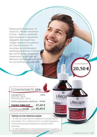 25LR WORLD 03.2017
Κληρονομική τριχόπτωση; Τα
προϊόντα L-Recapin αποτελούν
τη λύση : Μετά την κατάλληλη
προετοιμασία με το Σαμπουάν,
εφαρμόστε στα σημεία που
υπάρχει αραίωση των μαλλιών,
την Τονωτική Λοσιόν. Το
καινοτόμο και εξειδικευμένο
σύμπλεγμα δραστικών συστατικών
έχει τριπλή δράση, σταματά την
κληρονομική τριχόπτωση και
βελτιώνει αποδεδειγμένα τον όγκο
και την ποιότητα των μαλλιών*!
*ΕΡΕΥΝΑ ΓΙΑ ΤΗΝ ΤΟΝΩΤΙΚΗ ΛΟΣΙΟΝ
•	Το 76% των συμμετεχόντων επιβεβαίωσε έναν βελτιωμένο
όγκο μαλλιών. Έτσι, αποδεικνύεται ότι τα μαλλιά παραμένουν
για περισσότερο χρονικό διάστημα στο φυσικό στάδιο
ανάπτυξης.
•	Το 76% επιβεβαίωσε την αποτελεσματικότητα του προϊόντος.
(Η Τονωτική Λοσιόν δοκιμάστηκε σε 20 άνδρες και 5 γυναίκες ηλικίας μεταξύ 21 και
60 ετών, από το Derma Tronnier, για χρονικό διάστημα 4 μηνών το 2005)
ΕΞΟΙΚΟΝΟΜΕΙΤΕ
20,50 €
ΕΞΟΙΚΟΝΟΜΕΙΤΕ 30%
L-Recapin Σετ 1+1	 27002
Σαμπουάν · 200 ml
Τονωτική Λοσιόν · 200 ml
Σύνολο μεμονωμένων προϊόντων	 67,98 €
47,49 €ΕΙΔΙΚΗ ΤΙΜΗ ΣΕΤ
ΚΎΠΡΟΣ από 64,98€	 μόνο 45,49 €
 