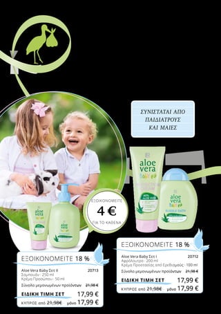 Για τους πολύ μικρούς, η Aloe Vera χαρίζει απαλή
φροντίδα και εντατική προστασία χάρη στο συνδυασμό
ψευδαργύρου και πανθενόλης που περιέχεται στην Κρέμα
Προστασίας! Το απαλό Σαμπουάν που κάνει τα μαλλιά
ευκολοχτένιστα αρέσει πολύ στα παιδιά, ενώ η Κρέμα
Προσώπου φροντίζει την ευαίσθητη επιδερμίδα τους!
ΠΕΡΙΠΟΙΗΣΗ ΚΑΙ
ΠΡΟΣΤΑΣΙΑ
από νωρίς
ΕΞΟΙΚΟΝΟΜΕΙΤΕ 18 %
Aloe Vera Baby Σετ Ι	 20712
Αφρόλουτρο · 200 ml
Κρέμα Προστασίας από Ερεθισμούς · 100 ml
Σύνολο μεμονωμένων προϊόντων	 21,98 €
17,99 €ΕΙΔΙΚΗ ΤΙΜΗ ΣΕΤ
ΕΞΟΙΚΟΝΟΜΕΙΤΕ 18 %
Aloe Vera Baby Σετ ΙΙ	 20713
Σαμπουάν · 250 ml
Κρέμα Προσώπου · 50 ml
Σύνολο μεμονωμένων προϊόντων	 21,98 €
17,99 €ΕΙΔΙΚΗ ΤΙΜΗ ΣΕΤ
ΣΥΝΙΣΤΑΤΑΙ ΑΠΟ
ΠΑΙΔΙΑΤΡΟΥΣ
ΚΑΙ ΜΑΙΕΣ
ΕΞΟΙΚΟΝΟΜΕΙΤΕ
4 €
ΓΙΑ ΤΟ ΚΑΘΕΝΑ
Χαρίστε φροντίδα!
ΚΎΠΡΟΣ από 21,98€	 μόνο 17,99 €
ΚΎΠΡΟΣ από 21,98€	 μόνο 17,99 €
 