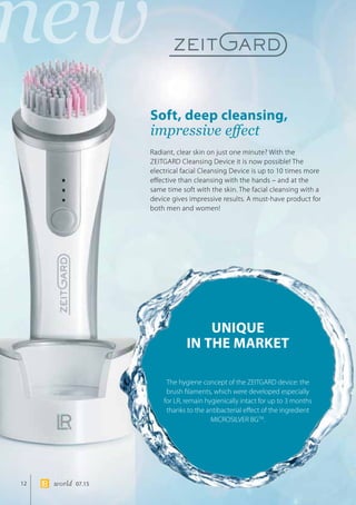new
12 world 07.15
Soft, deep cleansing,
impressive effect
UNIQUE
IN THE MARKET
Radiant, clear skin on just one minute? With the
ZEITGARD Cleansing Device it is now possible! The
electrical facial Cleansing Device is up to 10 times more
effective than cleansing with the hands – and at the
same time soft with the skin. The facial cleansing with a
device gives impressive results. A must-have product for
both men and women!
The hygiene concept of the ZEITGARD device: the
brush filaments, which were developed especially
for LR, remain hygienically intact for up to 3 months
thanks to the antibacterial effect of the ingredient
MICROSILVER BGTM
.
 