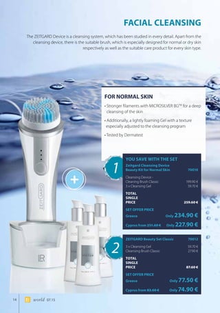 +
14 world 07.15
FOR NORMAL SKIN
• Stronger filaments with MICROSILVER BGTM
for a deep
cleansing of the skin
• Additionally, a lightly foaming Gel with a texture
especially adjusted to the cleansing program
• Tested by Dermatest
FACIAL CLEANSING
The ZEITGARD Device is a cleansing system, which has been studied in every detail. Apart from the
cleansing device, there is the suitable brush, which is especially designed for normal or dry skin
respectively as well as the suitable care product for every skin type.
1
2
YOU SAVE WITH THE SET
Zeitgard Cleansing Device 		
Beauty Kit for Normal Skin 	 70010
Cleansing Device -
Cleaning Brush Classic	 199.90 €
3 x Cleansing Gel	 59.70 €
TOTAL
SINGLE
PRICE	 259.60 €
SET OFFER PRICE
Greece	Only 234.90 €
Cyprus from 251.60 €	Only 227.90 €
ZEITGARD Beauty Set Classic	 70012
3 x Cleansing Gel	 59.70 €
Cleansing Brush Classic	 27.90 €
TOTAL
SINGLE
PRICE	 87.60 €
SET OFFER PRICE
Greece	Only 77.50 €
Cyprus from 83.60 €	Only 74.90 €
 