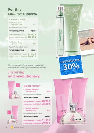 16 world 07.15
CHOOSE YOUR SET
01 | Beauty Queen
Perfume Set I	 3327
Eau de Perfume, Shower Gel
TOTAL SINGLE PRICE	 42.00 €
SET OFFER PRICE 	Greece 28.90 €
Cyprus from 40.80 € Only 28.50 €
02 | Beauty Queen
Perfume Set II	 3319
Eau de Perfume, Body Lotion
TOTAL SINGLE PRICE	 45.00 €
SET OFFER PRICE 	 Greece 31.50 €
	Cyprus from 43.80 € Only 29.90 €
CHOOSE YOUR SET
01 | Rockin’ Romance
Perfume Set I	 3268
Eau de Perfume, Shower Gel
TOTAL SINGLE PRICE	 42.00 €
SET OFFER PRICE 	Greece 28.90 €
Cyprus from 40.80 € Only 28.50 €
02 | Rockin’ Romance
Perfume Set II	 3267
Eau de Perfume, Body Lotion
TOTAL SINGLE PRICE	 45.00 €
SET OFFER PRICE 	 Greece 31.50 €
	Cyprus from 43.80 € Only 29.90 €
01
02
For this
summer’s queen!
Inspiring
and revolutionary!
Give energy and perfume to your everyday life! 	
Whichever you choose, you will definitely impress!
DISCOUNTUPTO
30%
DISCOUNTUPTO
30%
 