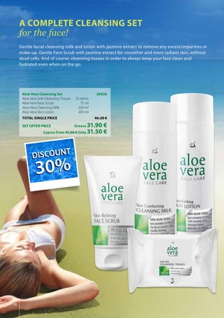 18
Aloe Vera Cleansing Set	 20020
Aloe Vera Soft Cleansing Tissues 	25 items
Aloe Vera Face Scrub 	 75 ml
Aloe Vera Cleansing Milk 	 200 ml
Aloe Vera Skin Lotion 	 200 ml
TOTAL SINGLE PRICE	 46.20 €
SET OFFER PRICE 	 Greece 31.90 €
	 Cyprus from 45.00 € Only 31.50 €
A COMPLETE CLEANSING SET
for the face!
Gentle facial cleansing milk and lotion with jasmine extract to remove any excess impurities or
make-up. Gentle Face Scrub with jasmine extract for smoother and more radiant skin, without
dead cells. And of course, cleansing tissues in order to always keep your face clean and
hydrated even when on the go.
DISCOUNT
30%
DISCOUNT
30%
 