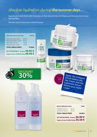 19world 07.15
TIP
Aloe Vera Face Care Set	 20130
Aloe Vera Day Cream 	 50 ml
Aloe Vera Night Cream 	50 ml
Aloe Vera Lip Care 	 4.8 g
Aloe Vera Eye Cream 	 15 ml
TOTAL SINGLE PRICE	 71.60 €
SET OFFER PRICE 	 Greece 49.95 €
	Cyprus from 70.40 € Only 48.90 €
Racine Moisture Set 	 1685
Collagen Serum 	 30 ml
Liposome Serum 	 30 ml
TOTAL SINGLE PRICE	 53.00 €
SET OFFER PRICE 	 Greece 36.90 €
	Cyprus from 51.80 € Only 35.50 €
Absolute hydration duringthesummerdays…
Quench your skin’s thirst with the power of Aloe Vera and the Anti-Aging and Moisture Set for face,
eyes and lips!
The best way to stress your natural beauty!
Apply the CollagenSerum before theday cream and theLiposome Serumbefore your nightcream.
DISCOUNT
30%
 