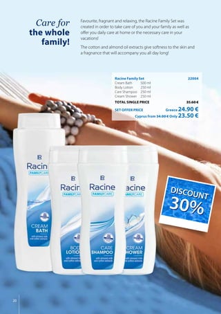 20
Care for
the whole
family!
Racine Family Set	 22004
Cream Bath 	 500 ml
Body Lotion	 250 ml
Care Shampoo	 250 ml
Cream Shower	 250 ml
TOTAL SINGLE PRICE	 35.60 €
SET OFFER PRICE 	 Greece 24.90 €
	 Cyprus from 34.00 € Only 23.50 €
Favourite, fragnant and relaxing, the Racine Family Set was
created in order to take care of you and your family as well as
offer you daily care at home or the necessary care in your
vacations!
The cotton and almond oil extracts give softness to the skin and
a fragnance that will accompany you all day long!
DIS
COUNT
30%
DIS
COUNT
30%
 