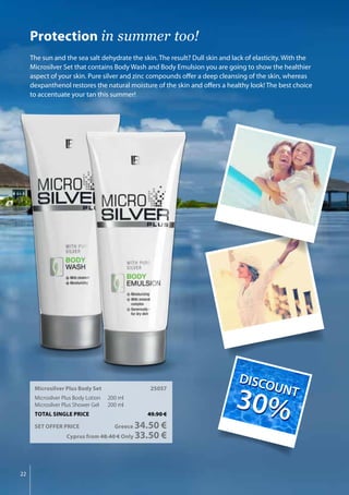22
Microsilver Plus Body Set	 25057
Microsilver Plus Body Lotion 	 200 ml
Microsilver Plus Shower Gel 	 200 ml
TOTAL SINGLE PRICE	 49.90 €
SET OFFER PRICE 	 Greece 34.50 €
	 Cyprus from 48.40 € Only 33.50 €
Protection in summer too!
The sun and the sea salt dehydrate the skin. The result? Dull skin and lack of elasticity. With the
Microsilver Set that contains Body Wash and Body Emulsion you are going to show the healthier
aspect of your skin. Pure silver and zinc compounds offer a deep cleansing of the skin, whereas
dexpanthenol restores the natural moisture of the skin and offers a healthy look! The best choice
to accentuate your tan this summer!
DIS
COUNT
30%
DIS
COUNT
30%
 