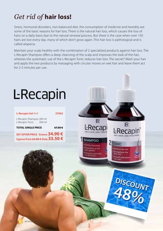 26 world 07.15
Get rid of hair loss!
L-Recapin Set 1+1	 27002
L-Recapin Shampoo 	200 ml
L-Recapin Tonic 	 200 ml
TOTAL SINGLE PRICE	 67.00 €
SET OFFER PRICE 	Greece 34.90 €
	Cyprus from 64.80 € Only 33.50 €
Stress, hormonal disorders, non-balanced diet, the consumption of medicine and heredity are
some of the basic reasons for hair loss. There is the natural hair loss, which causes the loss of
hairs on a daily basis due to the natural renewal process. But there is the case when over 150
hairs are lost every day, many of which don’t grow again. This hair loss is pathological and is
called alopecia.
Maintain your scalp healthy with the combination of 2 specialized products against hair loss. The
L-Recapin Shampoo offers a deep cleansing of the scalp and improves the look of the hair,
whereas the systematic use of the L-Recapin Tonic reduces hair loss. The secret? Wash your hair
and apply the two products by massaging with circular moves on wet hair and leave them act
for 2-3 minutes per use.
DIS
COUNT
48%
DIS
COUNT
48%
 