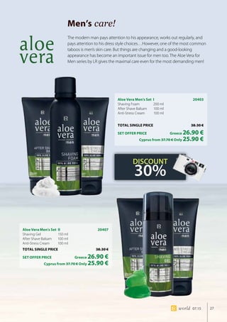 27world 07.15
Men’s care!
Aloe Vera Men’s Set I	 20403
Shaving Foam 	 200 ml
After Shave Balsam 	 100 ml
Anti-Stress Cream 	 100 ml
TOTAL SINGLE PRICE	 38.30 €
SET OFFER PRICE 	 Greece 26.90 €
	 Cyprus from 37.70 € Only 25.90 €
Aloe Vera Men’s Set II	 20407
Shaving Gel 	 150 ml
After Shave Balsam 	 100 ml
Anti-Stress Cream 	 100 ml
TOTAL SINGLE PRICE	 38.30 €
SET OFFER PRICE 	 Greece 26.90 €
	 Cyprus from 37.70 € Only 25.90 €
The modern man pays attention to his appearance, works out regularly, and
pays attention to his dress style choices…However, one of the most common
taboos is men’s skin care. But things are changing and a good-looking
appearance has become an important issue for men too. The Aloe Vera for
Men series by LR gives the maximal care even for the most demanding men!
DISCOUNT
30%
 