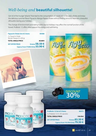 29world 07.15
Figuactiv Shake Set of 2 items 	 80488
2 x Figuactiv Shake
Mango-Papaya (2 x 450 g)
TOTAL SINGLE PRICE	 83.80 €
SET OFFER PRICE 	 Greece 58.50 €
	 Cyprus from 77.80 € Only 53.90 €
ProBiotic 12 Set of 3 items 	 80373
3 x Probiotic 12 (3 x 30 capsules)
TOTAL SINGLE PRICE	 119.70 €
SET OFFER PRICE 	 Greece 83.50 €
	 Cyprus from 113.70 € Only 79.50 €
Well-being and beautiful silhouette!
Get rid of the hunger“attacks”that lead to the consumption of snacks rich in fat and calories and enjoy
the delicious summer flavor Figuactiv Mango-Papaya Shake without feeling remorse. Maintain a beautiful
silhouette during your holidays.
The change of environment and eating habits due to holidays may affect the normal function of the
bowel. ProBiotic 12 offers ideal support for energy and well-being.
DISCOUNT
30%
 