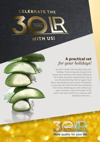 30 world 07.15
A practical set
for your holidays!
You don’t need a lot of products for your
holidays. Three things are enough to be
always fresh and neat. Hair  Body Shampoo
for a deep and quick cleansing from top to
toe. Alcohol-free Deo Roll-on against bad
odour and sweating. And a touch of hydration
to your face skin with the Aloe Vera Hydrating
Gel-Cream, refreshing your skin without any
signs of oiliness. Leave the burden of the
vanity case back and fill your suitcases with
beautiful memories…
 