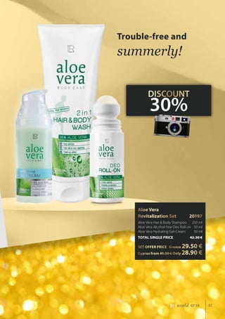 31world 07.15
Aloe Vera 		
Revitalization Set	 20197
Aloe Vera Hair  Body Shampoo 	 250 ml
Aloe Vera Alcohol-free Deo Roll-on 	50 ml
Aloe Vera Hydrating Gel-Cream 	 50 ml
TOTAL SINGLE PRICE	 42.30 €
SET OFFER PRICE 	 Greece 29.50 €
	Cyprus from 41.50 € Only 28.90 €
Trouble-free and
summerly!
DISCOUNT
30%
 