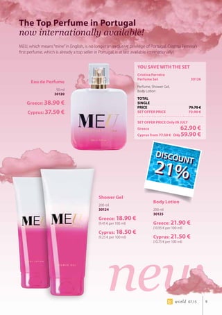 new9world 07.15
The Top Perfume in Portugal
now internationally available!
MEU, which means“mine”in English, is no longer an exclusive privilege of Portugal. Cristina Ferreira’s
first perfume, which is already a top seller in Portugal, is at last available internationally!
YOU SAVE WITH THE SET
Cristina Ferreira
Perfume Set	 30126
Perfume, Shower Gel, 		
Body Lotion
TOTAL
SINGLE
PRICE	 79.70 €
SET OFFER PRICE	 72.90 €
SET OFFER PRICE Only IN JULY
Greece	 62.90 €
Cyprus from 77.50 € 	Only59.90 €
Eau de Perfume
50 ml
30120
Greece: 38.90 €
Cyprus: 37.50 €
Shower Gel
200 ml
30124
Greece: 18.90 €
(9.45 € per 100 ml)
Cyprus: 18.50 €
(9.25 € per 100 ml)
Body Lotion
200 ml
30125
Greece: 21.90 €
(10.95 € per 100 ml)
Cyprus: 21.50 €
(10.75 € per 100 ml)
DIS
COUNT
21%
DIS
COUNT
21%
 