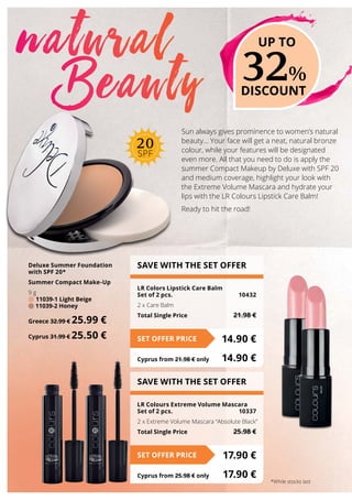 Sun always gives prominence to women’s natural
beauty… Your face will get a neat, natural bronze
colour, while your features will be designated
even more. All that you need to do is apply the
summer Compact Makeup by Deluxe with SPF 20
and medium coverage, highlight your look with
the Extreme Volume Mascara and hydrate your
lips with the LR Colours Lipstick Care Balm!
Ready to hit the road!
natural
Beauty
SAVE WITH THE SET OFFER
LR Colors Lipstick Care Balm
Set of 2 pcs.	 10432
2 x Care Balm
Total Single Price	 21.98 €
14.90 €SET OFFER PRICE
Cyprus from 21.98 € only	 14.90 €
SAVE WITH THE SET OFFER
LR Colours Extreme Volume Mascara
Set of 2 pcs.	 10337
2 x Extreme Volume Mascara “Absolute Black”
Total Single Price	 25.98 €
17.90 €SET OFFER PRICE
Cyprus from 25.98 € only	 17.90 €
Deluxe Summer Foundation
with SPF 20*
Summer Compact Make-Up
9 g
11039-1 Light Beige
11039-2 Honey
Greece 32.99 € 25.99 €
Cyprus 31.99 € 25.50 €
32%
DISCOUNT
UP TO
*While stocks last
20
SPF
 