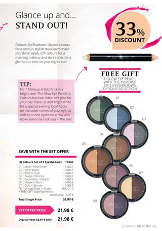 11LR world 06.2016
SAVE WITH THE SET OFFER
LR Colours Set of 2 Eyeshadows	 10365
01 | Mint n‘ Pine Green	 10420-1
02 | Sky n ‘Water	 10420-3
03 | Rose n‘ Grey	 10420-4
04 | Taupe n‘ Bronze	 10420-6
05 | Cashmere n‘ Copper	 10420-7
06 | Mauve n‘ Plum	 10420-8
07 | Gold n‘ Bronze	 10420-9
08 | Vintage Rose n‘ Grape	 10420-10
+ FREE GIFT Glow Eye Pencil	
	 actual price 10.99 €
Total Single Price	 32.97 €
21.98 €SET OFFER PRICE
Cyprus from 32.97 € only	 21.98 €
Colours EyeShadows: Double colours
for a unique, stylish makeup to make
you shine! Apply soft colours for a
morning makeup and dark tones for a
glamorous look on your nights out!
Glance up and…
STAND OUT!
FREE GIFT
1 GLOW EYE PENCIL
WITH THE PURCASE
OF 2 EYESHADOWS
OF YOUR SELECTION
33%
DISCOUNT
Tip:
No 1 Makeup Artists’ trick is a
bright look! The Glow Eye Pencil by
Colours has two sides: soft pink for
your day make up and bright white
for a special evening look! Apply
on the outer corner of your eye, as
well as on the eyebrow arrow and
make everyone look you in the eye!
01
02
03
04
05
06
07
08
 
