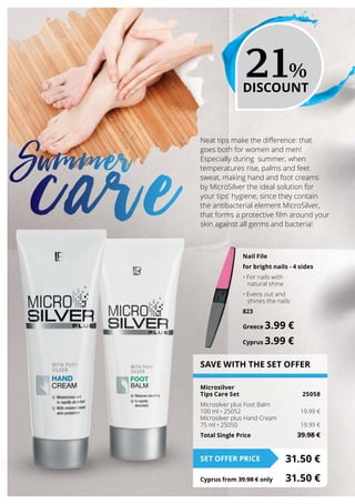 SAVE WITH THE SET OFFER
Microsilver
Tips Care Set 	 25058
Microsilver plus Foot Balm
100 ml • 25052	 19.99 €
Microsilver plus Hand Cream
75 ml • 25050	 19.99 €
Total Single Price	 39.98 €
31.50 €SET OFFER PRICE
Cyprus from 39.98 € only	 31.50 €
Neat tips make the difference: that
goes both for women and men!
Especially during summer, when
temperatures rise, palms and feet
sweat, making hand and foot creams
by MicroSilver the ideal solution for
your tips’ hygiene, since they contain
the antibacterial element MicroSilver,
that forms a protective film around your
skin against all germs and bacteria!
Summer
care
21%
DISCOUNT
Nail File
for bright nails - 4 sides
• For nails with
natural shine
• Evens out and
shines the nails
823
Greece 3.99 €
Cyprus 3.99 €
 