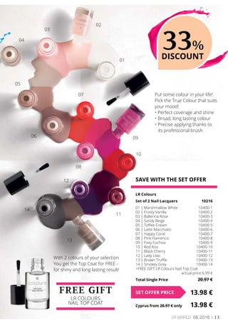 13LR world 06.2016
SAVE WITH THE SET OFFER
LR Colours
Set of 2 Nail Lacquers	 10216
01 | Marshmallow White	 10400-1
02 | Frosty Vanilla	 10400-2
03 | Ballerina Rose	 10400-3
04 | Sandy Beige	 10400-4
05 | Toffee Cream	 10400-5
06 | Latte Macchiato	 10400-6
07 | Happy Coral	 10400-7
08 | Pink Flamenco	 10400-8
09 | Foxy Fuchsia	 10400-9
10 | Red Kiss	 10400-10
11 | Black Cherry	 10400-11
12 | Lady Lilac	 10400-12
13 | Brown Truffle	 10400-13
14 | Smokey Grey	 10400-14
+FREE GIFT LR Colours Nail Top Coat
	 actual price 6.99 €
Total Single Price	 20.97 €
13.98 €SET OFFER PRICE
Cyprus from 20.97 € only	 13.98 €
FREE GIFT
LR Colours
Nail Top Coat
Put some colour in your life!
Pick the True Colour that suits
your mood!
• Perfect coverage and shine
•	Broad, long lasting colour
•	Precise applying thanks to
its professional brush
33%
DISCOUNT
With 2 colours of your selection
You get the Top Coat for FREE -
for shiny and long lasting result!
01
02
03
04
05
06
07
08
09
10
11
12
13
14
 