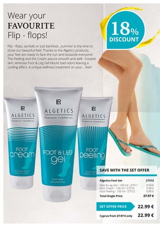 SAVE WITH THE SET OFFER
Algetics Feet Set	 27513
Foot  Leg Gel • 100 ml • 27511	 8.99 €
Foot Cream • 100 ml • 27510	 9.99 €
Foot Peeling • 100 ml • 27512	 8.99 €
Total Single Price	 27.97 €
22.99 €SET OFFER PRICE
Cyprus from 27.97 € only	 22.99 €
Flip - flops, sandals or just barefoot…summer is the time to
show our beautiful feet! Thanks to the Algetics products,
your feet are ready to face the sun and bedazzle everyone!
The Peeling and the Cream assure smooth and well - treated
skin, whereas Foot  Leg Gel blocks bad odors leaving a
cooling effect. A unique wellness treatment on your… feet!
Wear your
FAVOURITE
Flip - flops! 18%
DISCOUNT
 