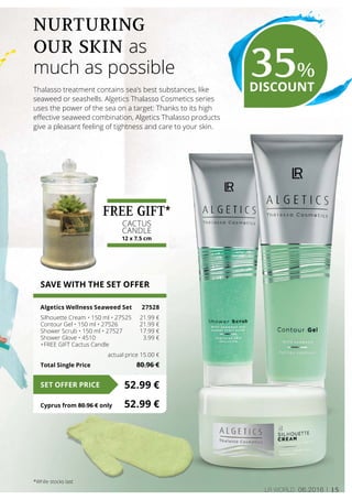 15LR world 06.2016
SAVE WITH THE SET OFFER
Algetics Wellness Seaweed Set	 27528
Silhouette Cream • 150 ml • 27525	 21.99 €
Contour Gel • 150 ml • 27526	 21.99 €
Shower Scrub • 150 ml • 27527	 17.99 €
Shower Glove • 4510	 3.99 €
+FREE GIFT Cactus Candle
	 actual price 15.00 €
Total Single Price	 80.96 €
52.99 €SET OFFER PRICE
Cyprus from 80.96 € only	 52.99 €
Thalasso treatment contains sea’s best substances, like
seaweed or seashells. Algetics Thalasso Cosmetics series
uses the power of the sea on a target: Thanks to its high
effective seaweed combination, Algetics Thalasso products
give a pleasant feeling of tightness and care to your skin.
Nurturing
our skin as
much as possible 35%
DISCOUNT
*While stocks last
FREE GIFT*
CACTUS
CANDLE
12 x 7.5 cm
 