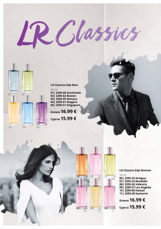 01 02
06
09
07
10
08
11
0403 05
LR Classics Edp Man
50 ml
01| 3295-60 Stockholm
02| 3295-62 Boston
03| 3295-59 Monaco
04| 3295-61 Niagara
05| 3295-51 Singapore
Greece 16.99 €
Cyprus 15.99 €
LR Classics Edp Woman
50 ml
06| 3295-23 Antigua
07| 3295-24 Marbella
08| 3295-26 Valencia
09| 3295-27 Los Angeles
10| 3295-06 Hawaii
11| 3295-20 Santorini
Greece 16.99 €
Cyprus 15.99 €
LR Classics
 