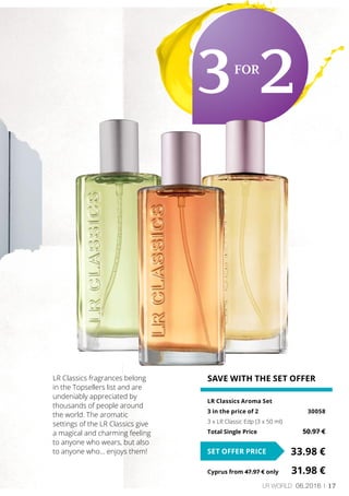 17LR world 06.2016
SAVE WITH THE SET OFFER
LR Classics Aroma Set
3 in the price of 2	 30058
3 x LR Classic Edp (3 x 50 ml)
Total Single Price	 50.97 €
33.98 €SET OFFER PRICE
Cyprus from 47.97 € only	 31.98 €
LR Classics fragrances belong
in the Topsellers list and are
undeniably appreciated by
thousands of people around
the world. The aromatic
settings of the LR Classics give
a magical and charming feeling
to anyone who wears, but also
to anyone who… enjoys them!
3for
2
 